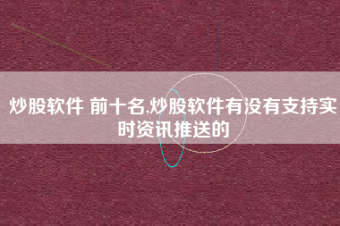 炒股软件 前十名,炒股软件有没有支持实时资讯推送的