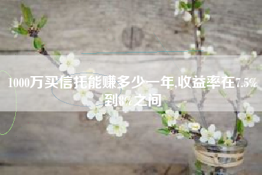 1000万买信托能赚多少一年,收益率在7.5%到8%之间