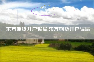 东方期货开户骗局,东方期货开户骗局