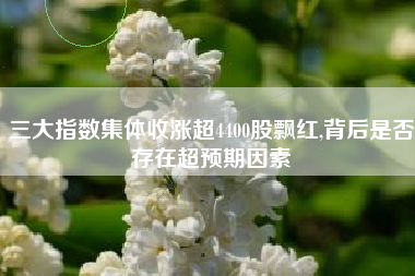 三大指数集体收涨超4400股飘红,背后是否存在超预期因素