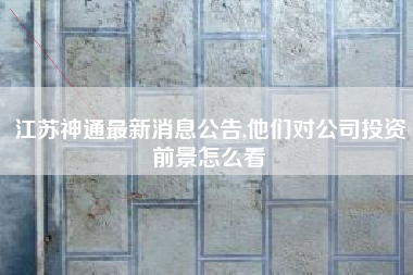 江苏神通最新消息公告,他们对公司投资前景怎么看