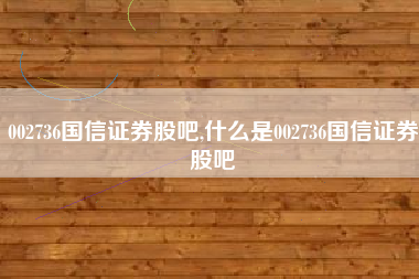 002736国信证券股吧,什么是002736国信证券股吧