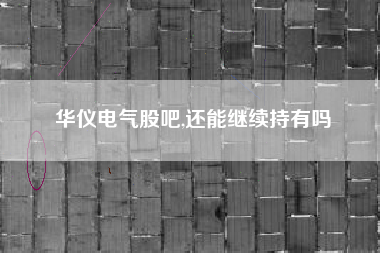 华仪电气股吧,还能继续持有吗
