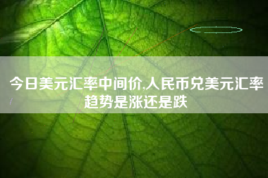 今日美元汇率中间价,人民币兑美元汇率趋势是涨还是跌