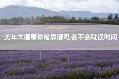 美年大健康体检靠谱吗,会不会耽误时间