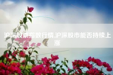 沪深股票指数行情,沪深股市能否持续上涨