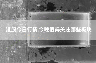 港股今日行情,今晚值得关注哪些板块