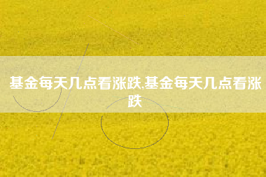 基金每天几点看涨跌,基金每天几点看涨跌