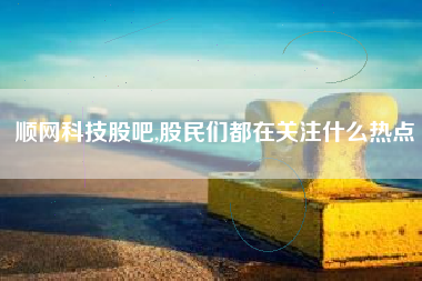 顺网科技股吧,股民们都在关注什么热点