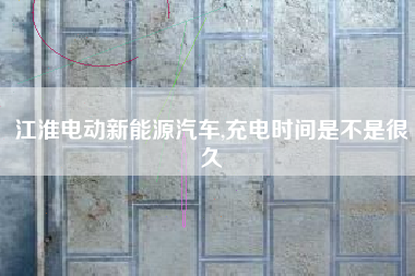 江淮电动新能源汽车,充电时间是不是很久
