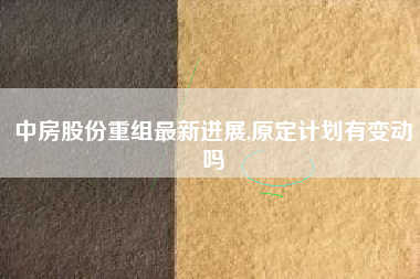 中房股份重组最新进展,原定计划有变动吗