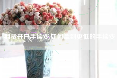 期货开户手续费,如何拿到更低的手续费