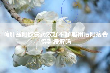 疏肝益阳胶囊药效好不好,服用后阳痿会得到缓解吗