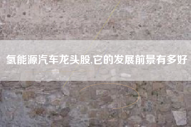 氢能源汽车龙头股,它的发展前景有多好