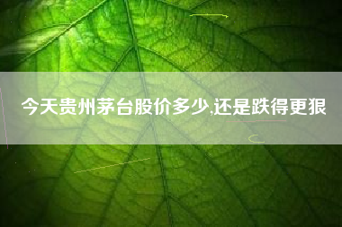 今天贵州茅台股价多少,还是跌得更狠