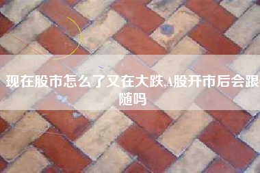 现在股市怎么了又在大跌,A股开市后会跟随吗