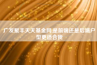 广发聚丰天天基金网,是前端还是后端户型更适合我