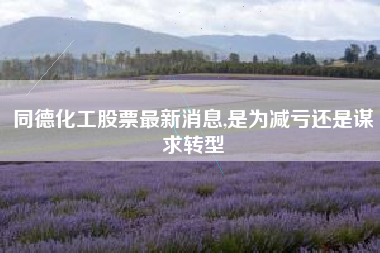 同德化工股票最新消息,是为减亏还是谋求转型
