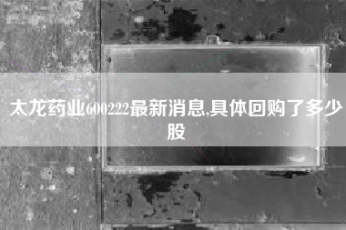 太龙药业600222最新消息,具体回购了多少股