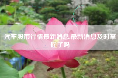 汽车股市行情最新消息,最新消息及时掌握了吗