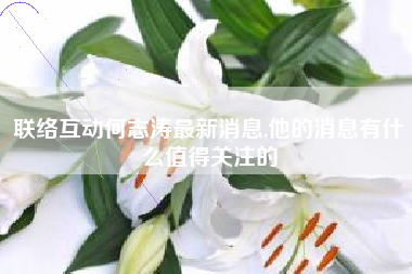联络互动何志涛最新消息,他的消息有什么值得关注的