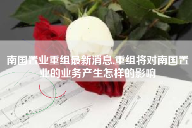 南国置业重组最新消息,重组将对南国置业的业务产生怎样的影响
