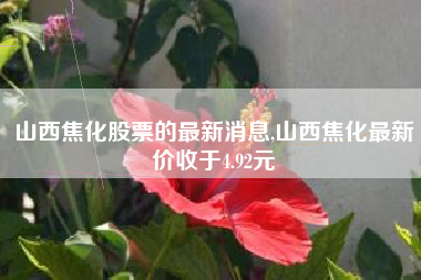 山西焦化股票的最新消息,山西焦化最新价收于4.92元