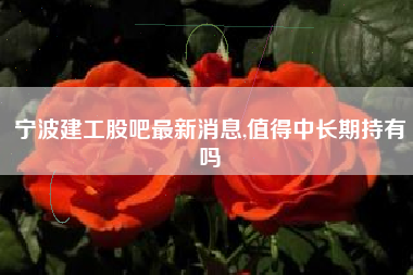 宁波建工股吧最新消息,值得中长期持有吗
