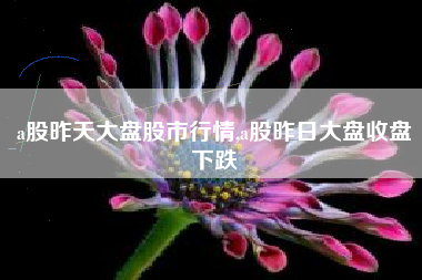a股昨天大盘股市行情,a股昨日大盘收盘下跌