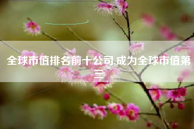 全球市值排名前十公司,成为全球市值第三