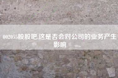 002055股股吧,这是否会对公司的业务产生影响