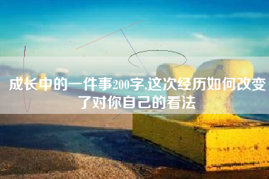 成长中的一件事200字,这次经历如何改变了对你自己的看法