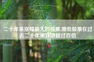 二十年来涨幅最大的股票,哪些股票在过去二十年里狂飙超过百倍