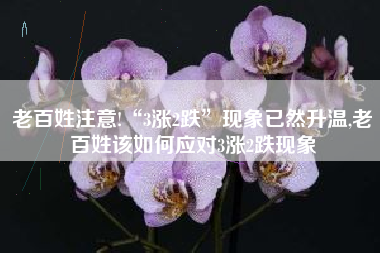 老百姓注意!“3涨2跌”现象已然升温,老百姓该如何应对3涨2跌现象