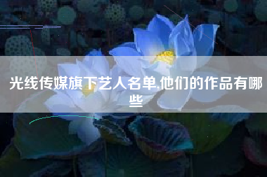 光线传媒旗下艺人名单,他们的作品有哪些