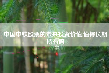 中国中铁股票的未来投资价值,值得长期持有吗