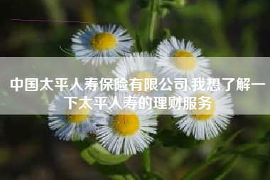 中国太平人寿保险有限公司,我想了解一下太平人寿的理财服务