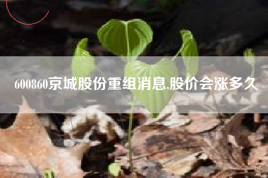 600860京城股份重组消息,股价会涨多久