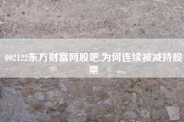 002122东方财富网股吧,为何连续被减持股票