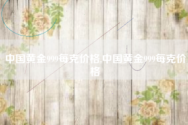 中国黄金999每克价格,中国黄金999每克价格