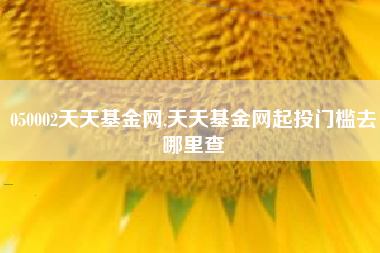 050002天天基金网,天天基金网起投门槛去哪里查