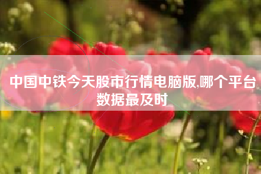 中国中铁今天股市行情电脑版,哪个平台数据最及时