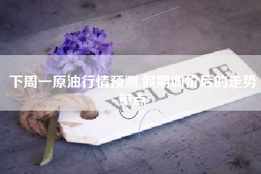 下周一原油行情预测,假期调价后的走势重点