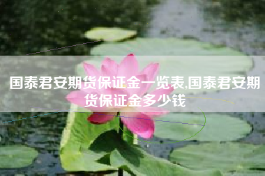 国泰君安期货保证金一览表,国泰君安期货保证金多少钱