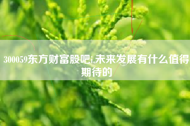 300059东方财富股吧i,未来发展有什么值得期待的