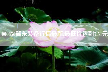 000856冀东装备行情最新,最低价达到7.51元