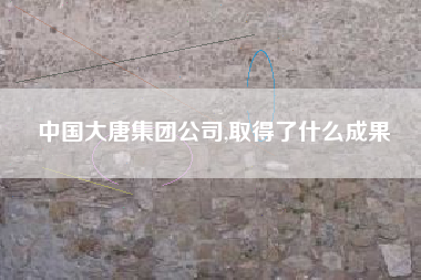中国大唐集团公司,取得了什么成果