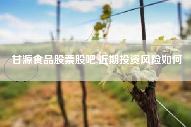 甘源食品股票股吧,近期投资风险如何