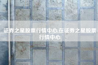 证券之星股票行情中心,在证券之星股票行情中心