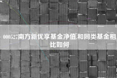 000527南方新优享基金净值,和同类基金相比如何
